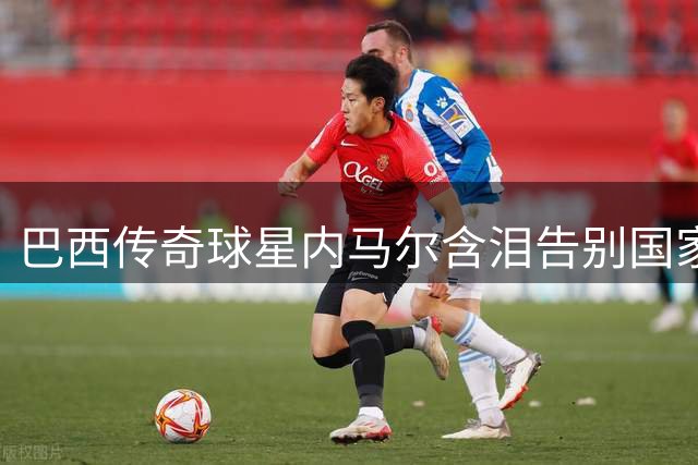 巴西传奇球星内马尔含泪告别国家队：用热血书写黄衫史诗