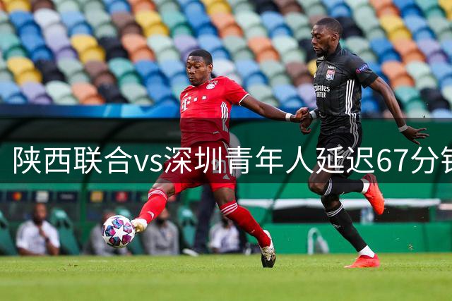 陕西联合vs深圳青年人延迟67分钟开球，深圳首发外援诺贝尔被替换